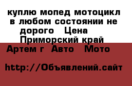 куплю мопед мотоцикл в любом состоянии не дорого › Цена ­ 1 - Приморский край, Артем г. Авто » Мото   